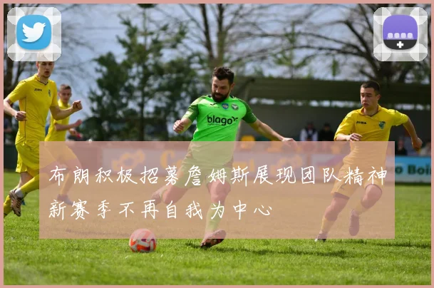 布朗积极招募詹姆斯展现团队精神新赛季不再自我为中心