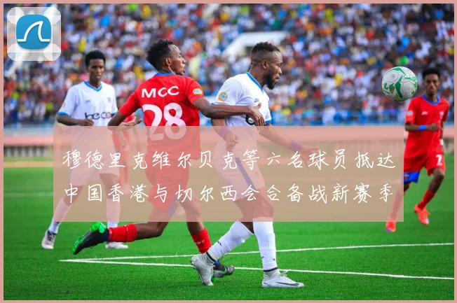 穆德里克维尔贝克等六名球员抵达中国香港与切尔西会合备战新赛季