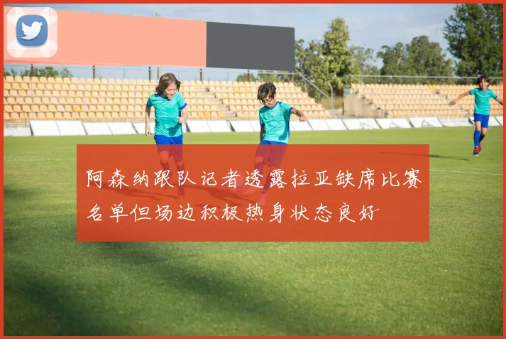 阿森纳跟队记者透露拉亚缺席比赛名单但场边积极热身状态良好