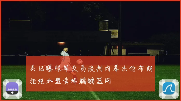 美记曝绿军交易谈判内幕杰伦布朗拒绝加盟黄蜂鹈鹕篮网