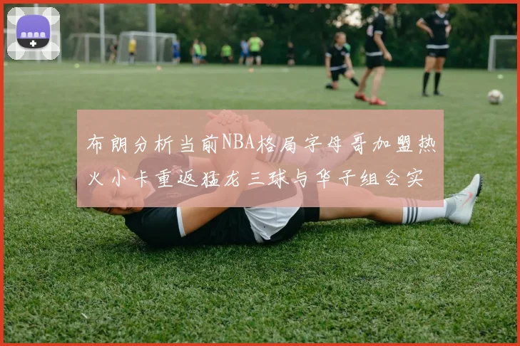 布朗分析当前NBA格局字母哥加盟热火小卡重返猛龙三球与华子组合实力强劲