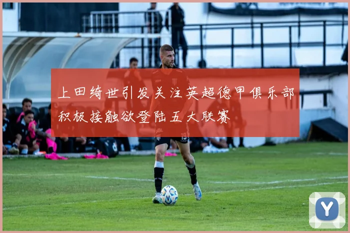上田绮世引发关注英超德甲俱乐部积极接触欲登陆五大联赛