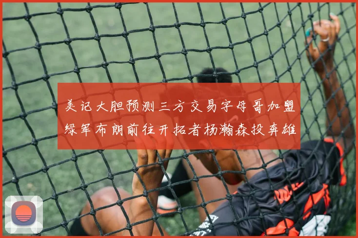 美记大胆预测三方交易字母哥加盟绿军布朗前往开拓者杨瀚森投奔雄鹿