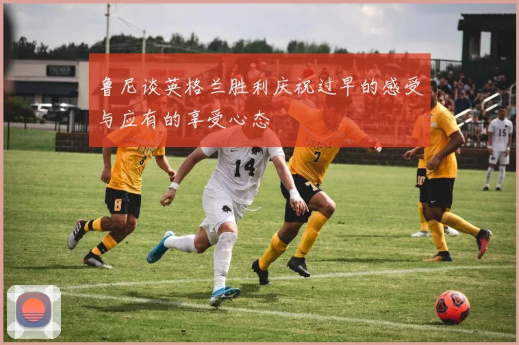 鲁尼谈英格兰胜利庆祝过早的感受与应有的享受心态