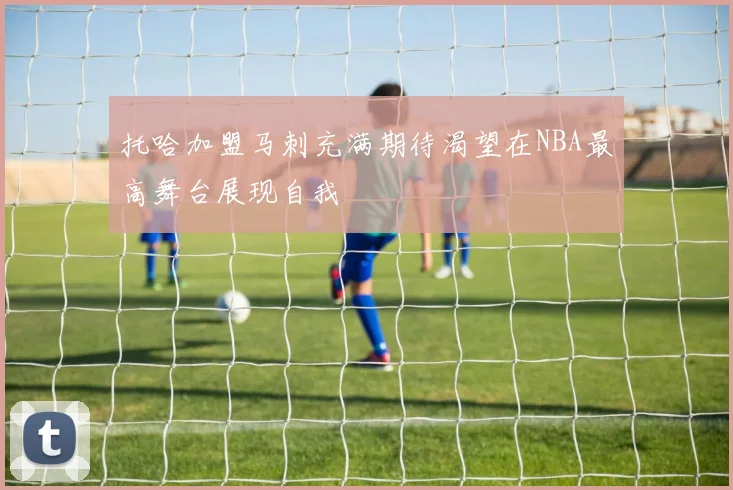 托哈加盟马刺充满期待渴望在NBA最高舞台展现自我