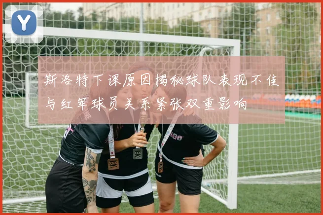 斯洛特下课原因揭秘球队表现不佳与红军球员关系紧张双重影响