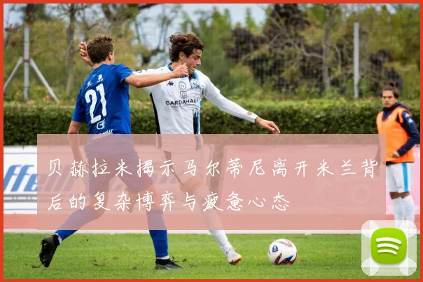 贝赫拉米揭示马尔蒂尼离开米兰背后的复杂博弈与疲惫心态