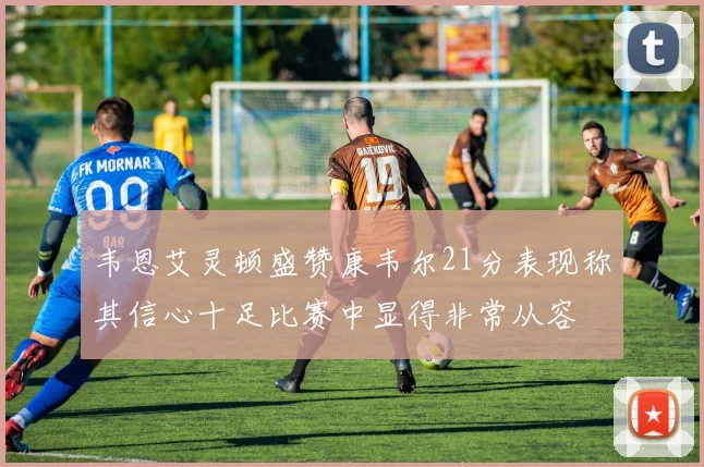 韦恩艾灵顿盛赞康韦尔21分表现称其信心十足比赛中显得非常从容