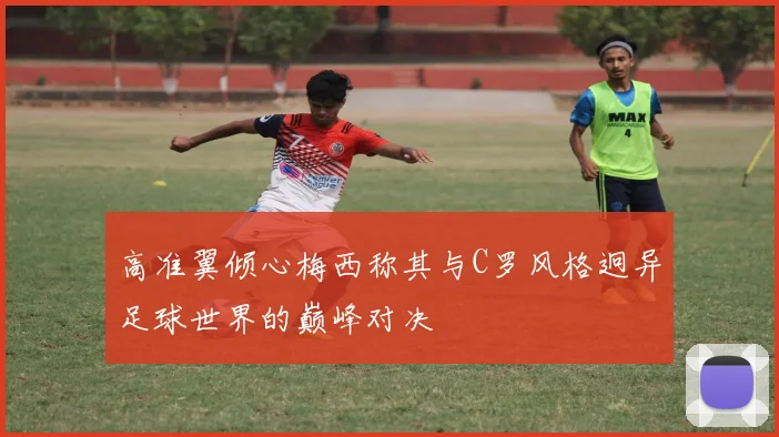 高准翼倾心梅西称其与C罗风格迥异足球世界的巅峰对决