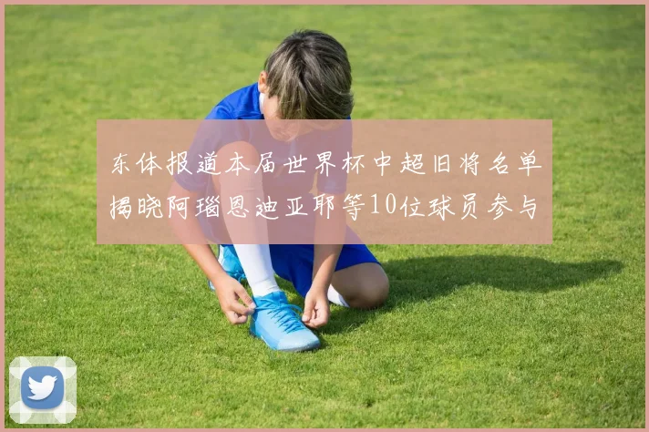 东体报道本届世界杯中超旧将名单揭晓阿瑙恩迪亚耶等10位球员参与盛事