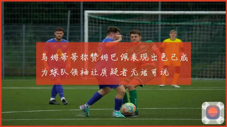 乌姆蒂蒂称赞姆巴佩表现出色已成为球队领袖让质疑者无话可说