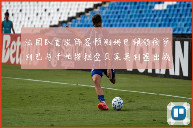 法国队首发阵容预测姆巴佩领衔萨利巴与于帕搭档登贝莱奥利塞出战