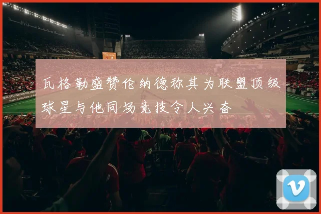 瓦格勒盛赞伦纳德称其为联盟顶级球星与他同场竞技令人兴奋