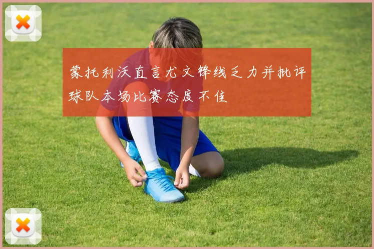 蒙托利沃直言尤文锋线乏力并批评球队本场比赛态度不佳