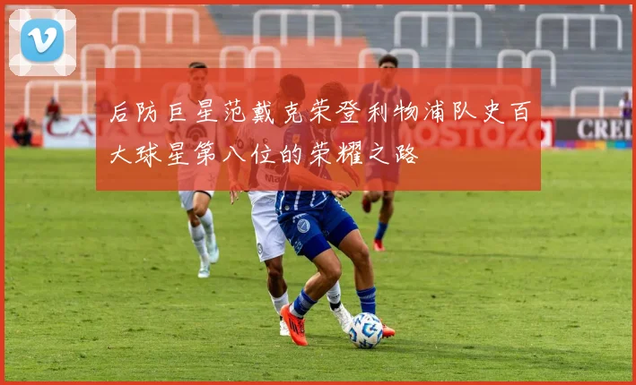 后防巨星范戴克荣登利物浦队史百大球星第八位的荣耀之路