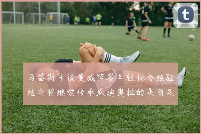 马雷斯卡谈曼城阵容年轻化与经验结合将继续传承瓜迪奥拉的美丽足球理念