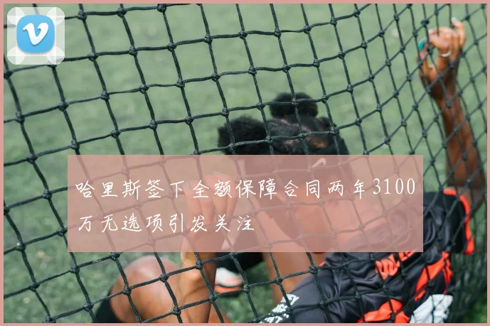 哈里斯签下全额保障合同两年3100万无选项引发关注
