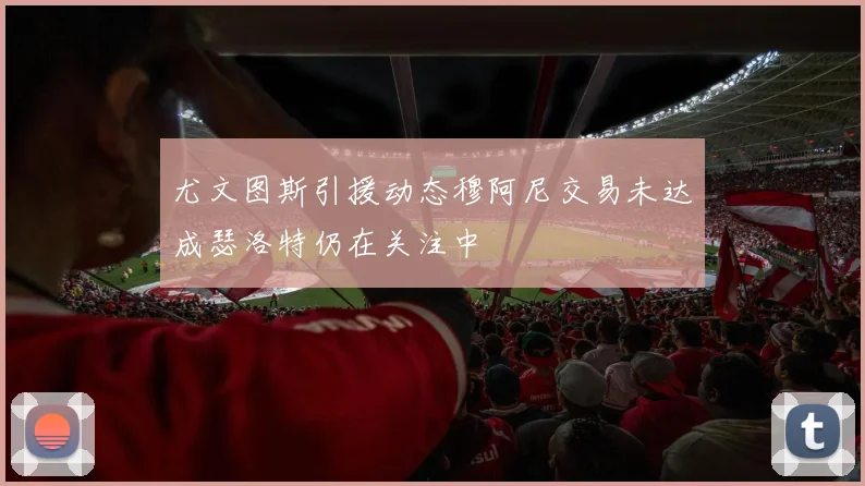 尤文图斯引援动态穆阿尼交易未达成瑟洛特仍在关注中
