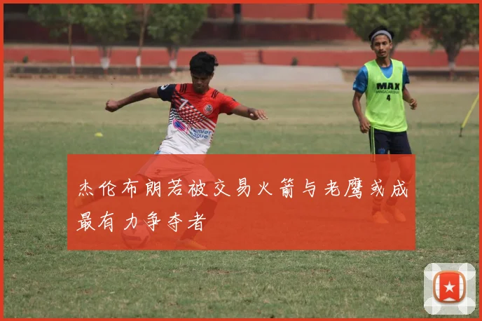 杰伦布朗若被交易火箭与老鹰或成最有力争夺者