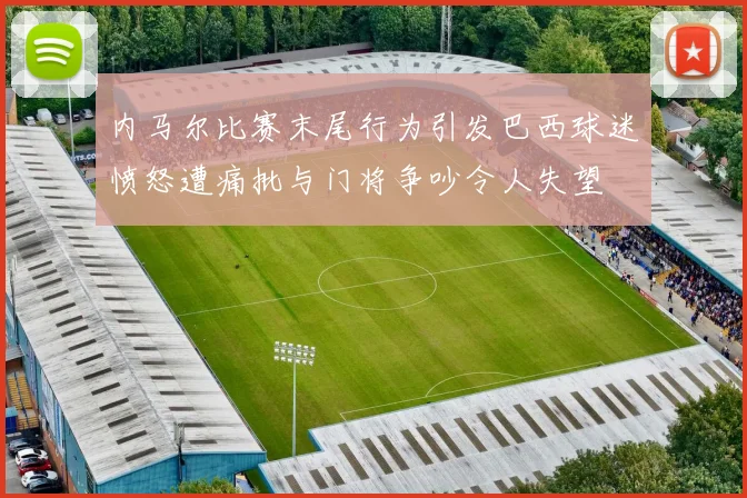 内马尔比赛末尾行为引发巴西球迷愤怒遭痛批与门将争吵令人失望