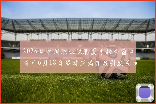 2026年中国职业联赛夏季转会窗口将于6月18日零时正式开启引发关注