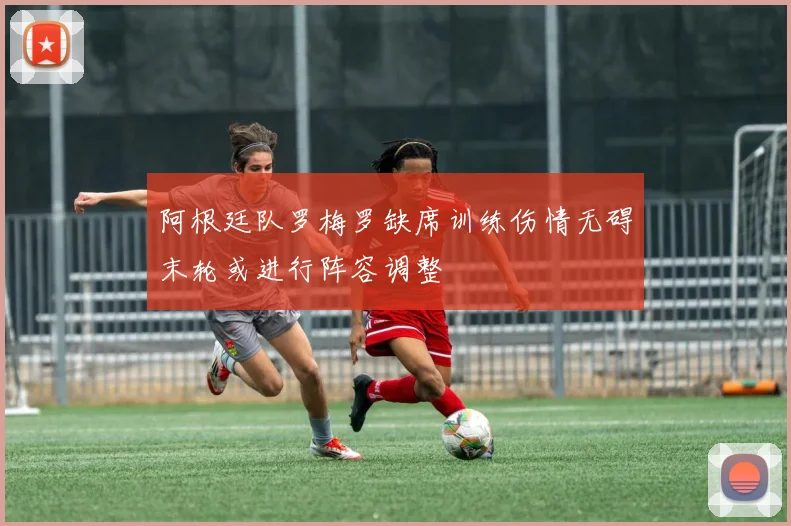 阿根廷队罗梅罗缺席训练伤情无碍末轮或进行阵容调整